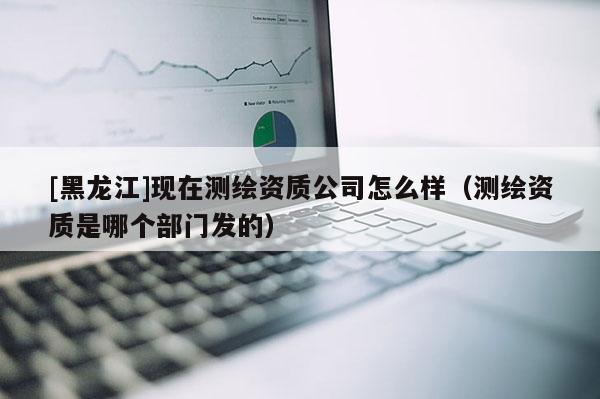 [黑龙江]现在测绘资质公司怎么样（测绘资质是哪个部门发的）