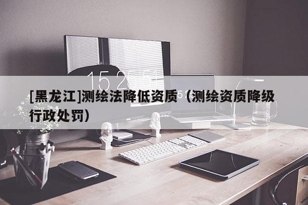 [黑龙江]测绘法降低资质（测绘资质降级 行政处罚）