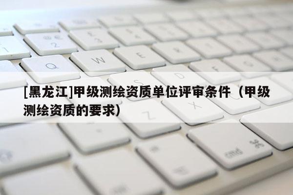 [黑龙江]甲级测绘资质单位评审条件（甲级测绘资质的要求）