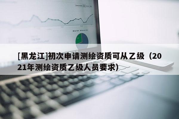 [黑龙江]初次申请测绘资质可从乙级（2021年测绘资质乙级人员要求）