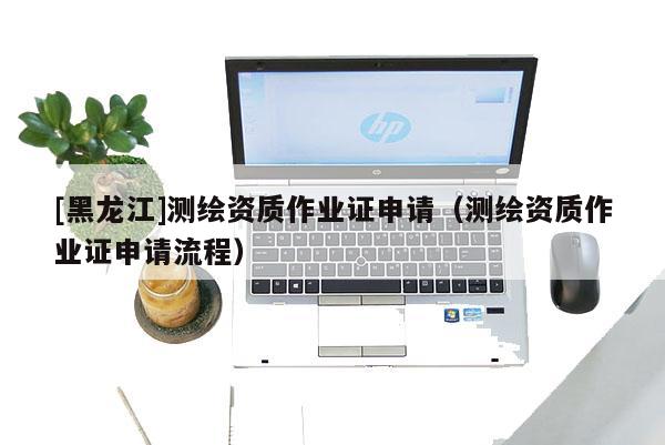 [黑龙江]测绘资质作业证申请（测绘资质作业证申请流程）