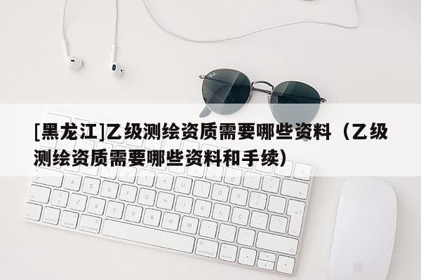 [黑龙江]乙级测绘资质需要哪些资料（乙级测绘资质需要哪些资料和手续）
