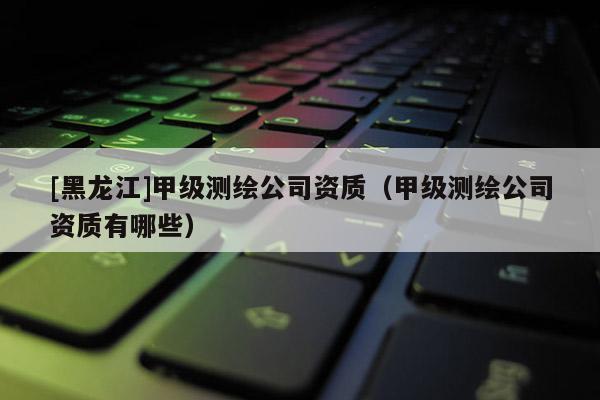 [黑龙江]甲级测绘公司资质（甲级测绘公司资质有哪些）