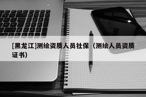 [黑龙江]测绘资质人员社保（测绘人员资质证书）
