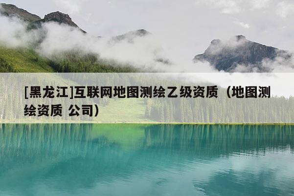 [黑龙江]互联网地图测绘乙级资质（地图测绘资质 公司）