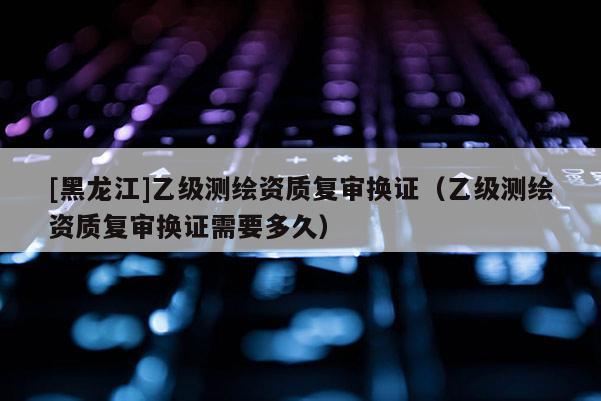 [黑龙江]乙级测绘资质复审换证（乙级测绘资质复审换证需要多久）