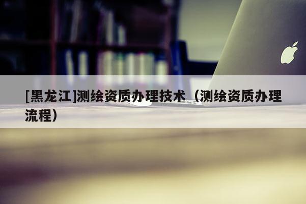 [黑龙江]测绘资质办理技术（测绘资质办理流程）