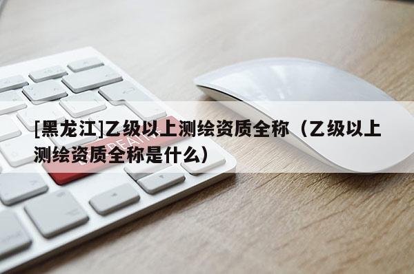 [黑龙江]乙级以上测绘资质全称（乙级以上测绘资质全称是什么）