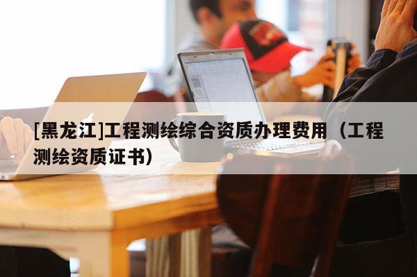 [黑龙江]工程测绘综合资质办理费用（工程测绘资质证书）