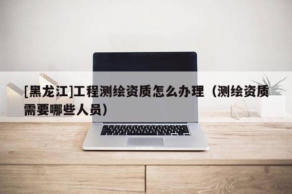 [黑龙江]工程测绘资质怎么办理（测绘资质需要哪些人员）