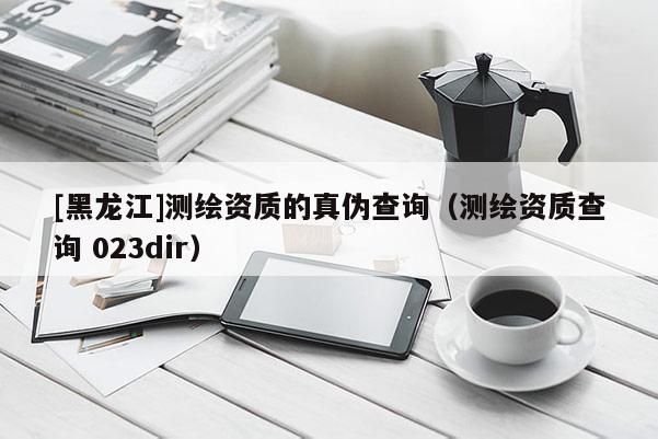 [黑龙江]测绘资质的真伪查询（测绘资质查询 023dir）