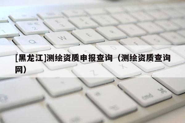 [黑龙江]测绘资质申报查询（测绘资质查询网）