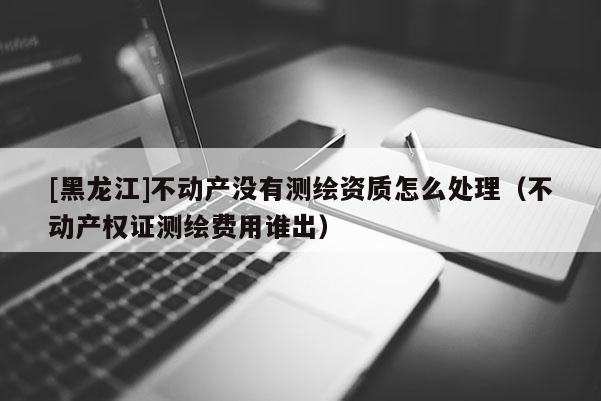 [黑龙江]不动产没有测绘资质怎么处理（不动产权证测绘费用谁出）