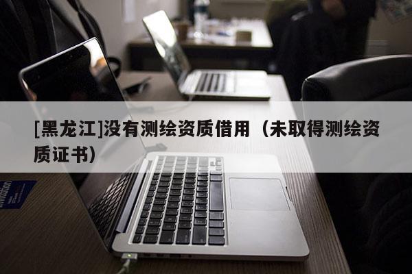 [黑龙江]没有测绘资质借用（未取得测绘资质证书）