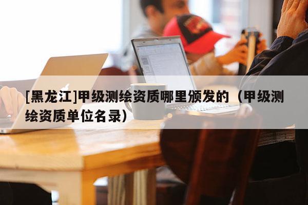 [黑龙江]甲级测绘资质哪里颁发的（甲级测绘资质单位名录）