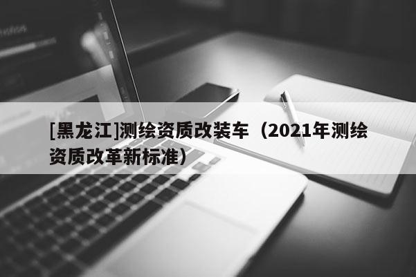 [黑龙江]测绘资质改装车（2021年测绘资质改革新标准）