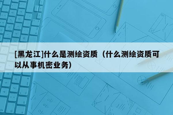 [黑龙江]什么是测绘资质（什么测绘资质可以从事机密业务）