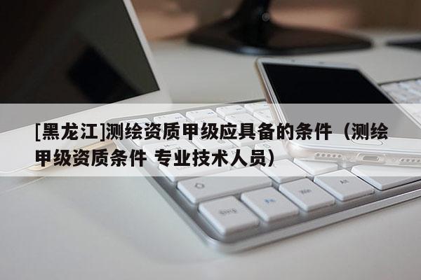 [黑龙江]测绘资质甲级应具备的条件（测绘甲级资质条件 专业技术人员）
