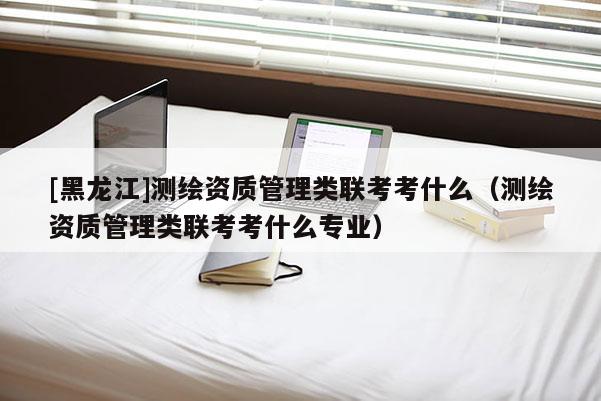 [黑龙江]测绘资质管理类联考考什么（测绘资质管理类联考考什么专业）