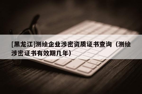 [黑龙江]测绘企业涉密资质证书查询（测绘涉密证书有效期几年）