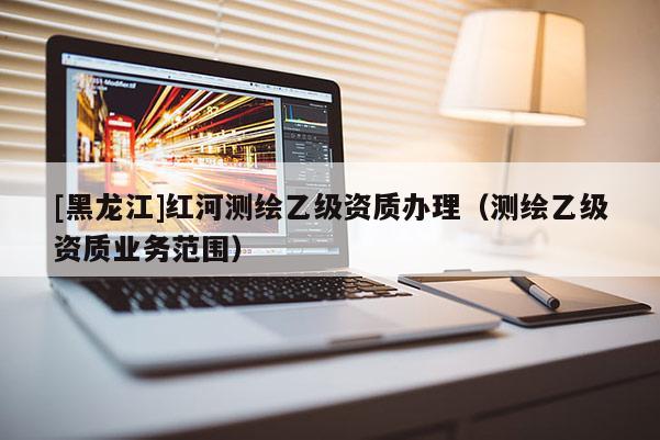 [黑龙江]红河测绘乙级资质办理（测绘乙级资质业务范围）