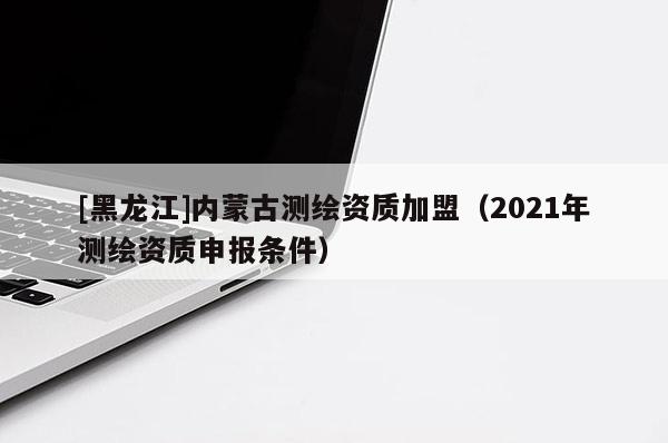 [黑龙江]内蒙古测绘资质加盟（2021年测绘资质申报条件）