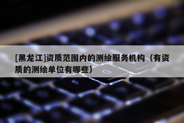 [黑龙江]资质范围内的测绘服务机构（有资质的测绘单位有哪些）