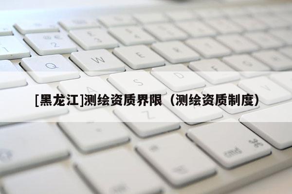 [黑龙江]测绘资质界限（测绘资质制度）