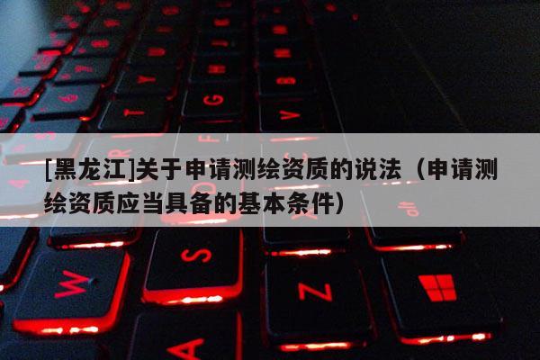 [黑龙江]关于申请测绘资质的说法（申请测绘资质应当具备的基本条件）