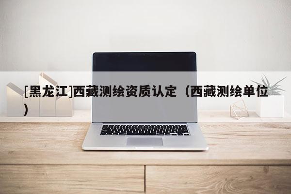 [黑龙江]西藏测绘资质认定（西藏测绘单位）