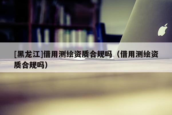 [黑龙江]借用测绘资质合规吗（借用测绘资质合规吗）