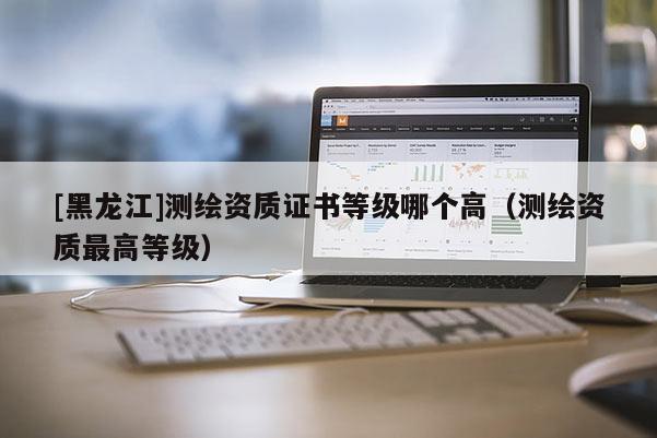 [黑龙江]测绘资质证书等级哪个高（测绘资质最高等级）