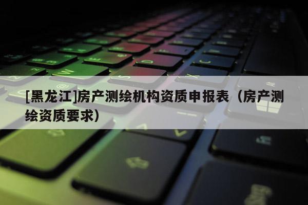 [黑龙江]房产测绘机构资质申报表（房产测绘资质要求）