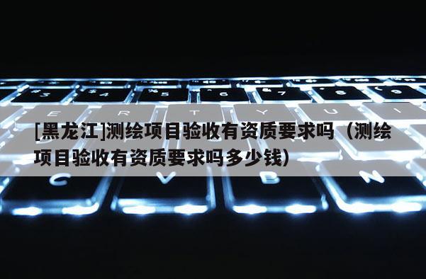 [黑龙江]测绘项目验收有资质要求吗（测绘项目验收有资质要求吗多少钱）