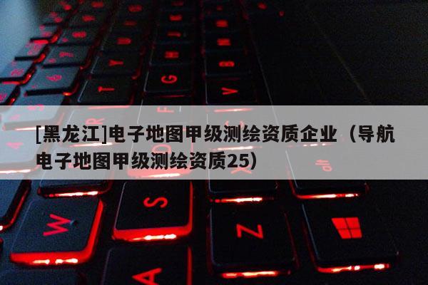 [黑龙江]电子地图甲级测绘资质企业（导航电子地图甲级测绘资质25）