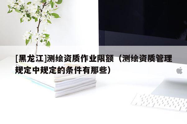 [黑龙江]测绘资质作业限额（测绘资质管理规定中规定的条件有那些）