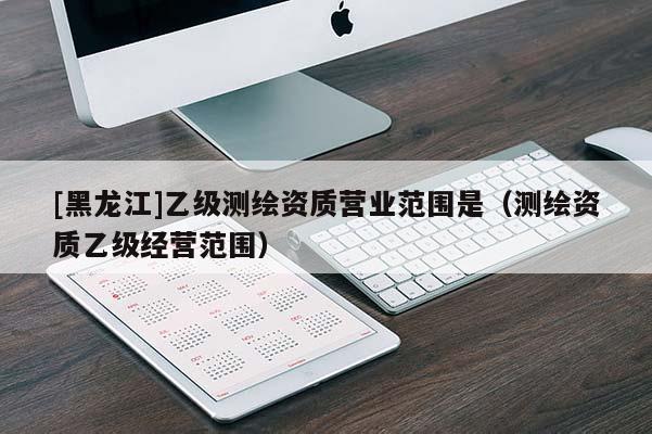 [黑龙江]乙级测绘资质营业范围是（测绘资质乙级经营范围）