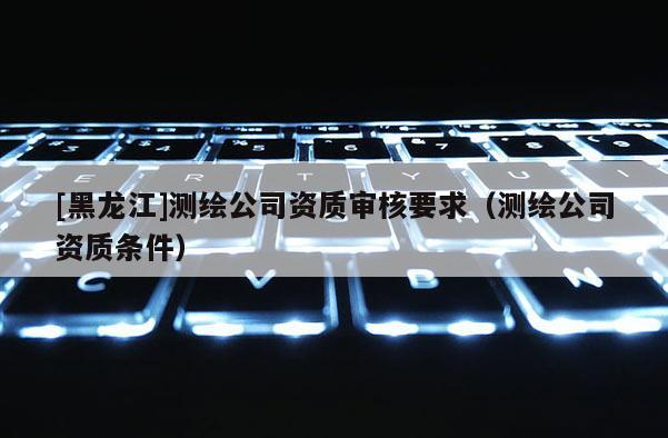 [黑龙江]测绘公司资质审核要求（测绘公司资质条件）