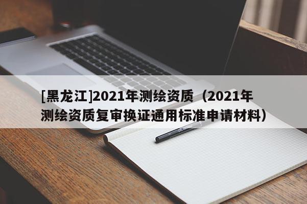 [黑龙江]2021年测绘资质（2021年测绘资质复审换证通用标准申请材料）