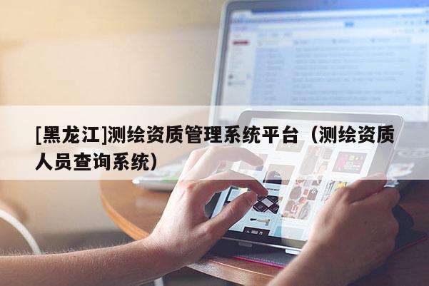 [黑龙江]测绘资质管理系统平台（测绘资质人员查询系统）