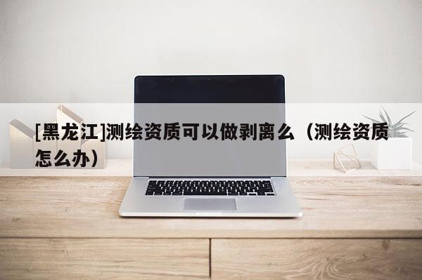 [黑龙江]测绘资质可以做剥离么（测绘资质怎么办）