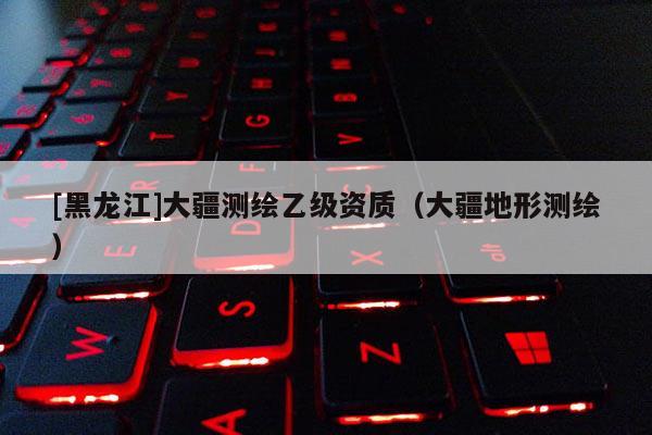 [黑龙江]大疆测绘乙级资质（大疆地形测绘）
