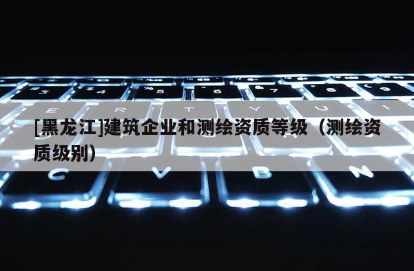 [黑龙江]建筑企业和测绘资质等级（测绘资质级别）