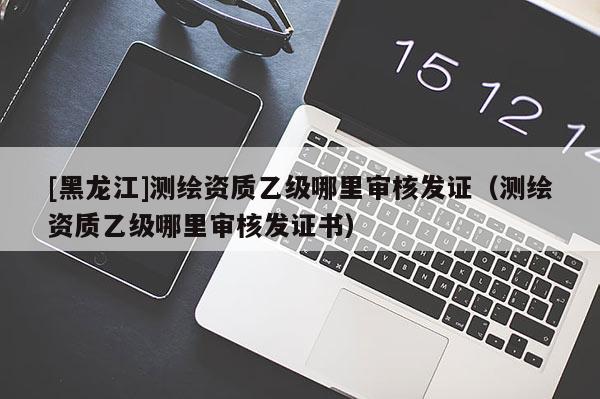 [黑龙江]测绘资质乙级哪里审核发证（测绘资质乙级哪里审核发证书）