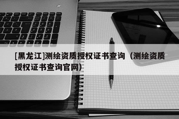 [黑龙江]测绘资质授权证书查询（测绘资质授权证书查询官网）