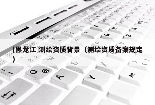 [黑龙江]测绘资质背景（测绘资质备案规定）