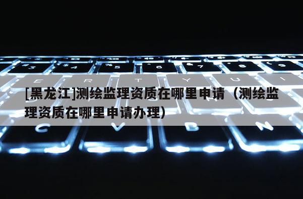 [黑龙江]测绘监理资质在哪里申请（测绘监理资质在哪里申请办理）