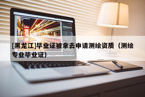 [黑龙江]毕业证被拿去申请测绘资质（测绘专业毕业证）
