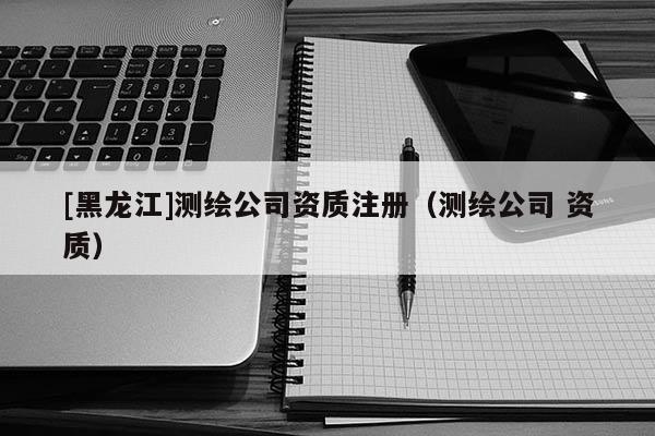[黑龙江]测绘公司资质注册（测绘公司 资质）