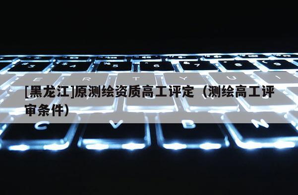 [黑龙江]原测绘资质高工评定（测绘高工评审条件）